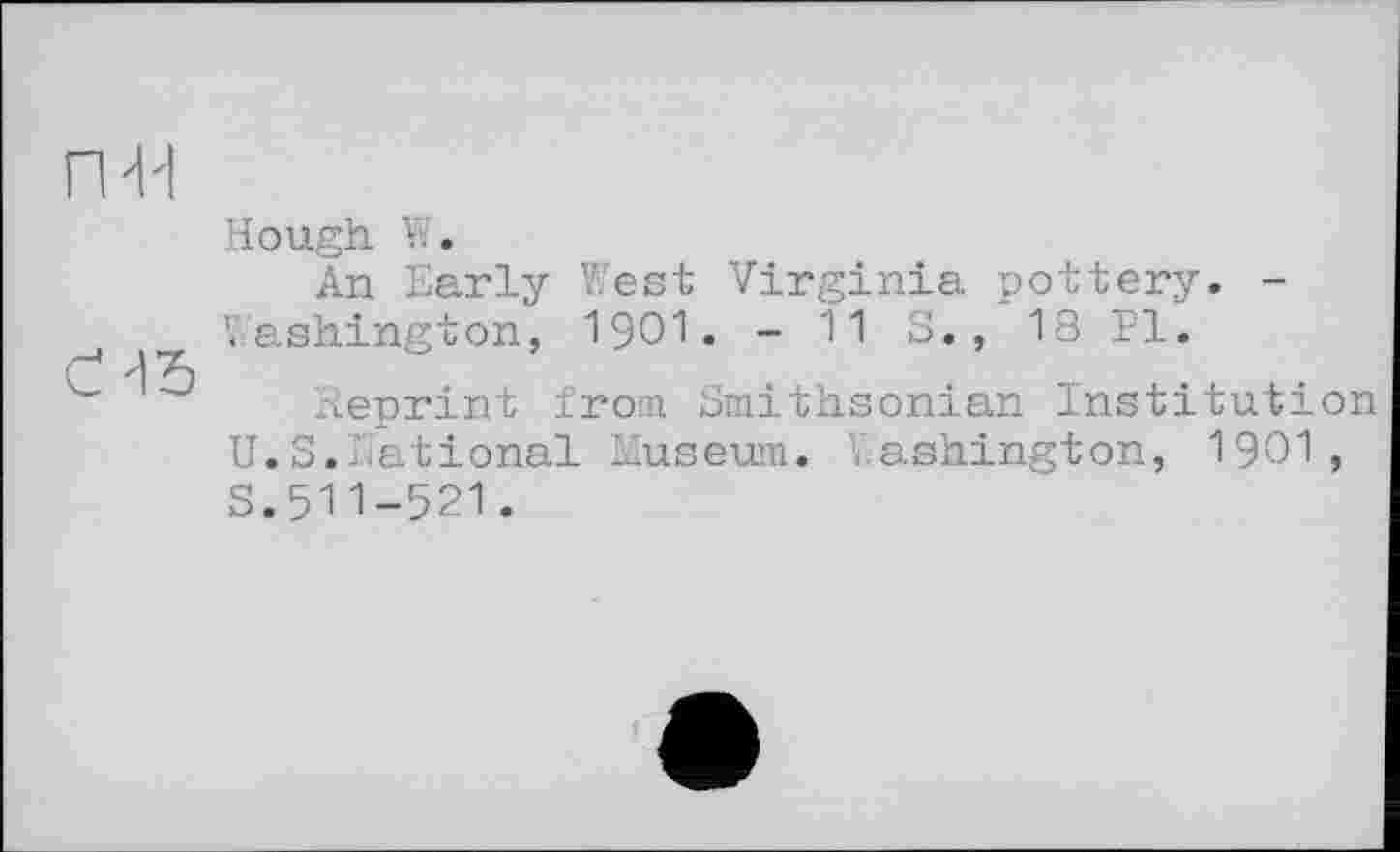 ﻿H
Hough W.
An Early West Virginia pottery. -Washington, 1901. - 11 S., 18 PI.
Reprint from Smithsonian Institution U.S.National Ziuseum. Washington, 1901 , s.511-521.